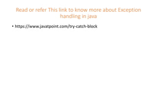 Read or refer This link to know more about Exception
handling in java
• https://www.javatpoint.com/try-catch-block
 