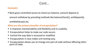 Cont…
Example1
 Bank gives controlled access to check our balance, amount deposit or
amount withdraw by providing methods like balanceCheck(), amtDeposit(),
amtWithdraw() etc.
What are the primary benefits of encapsulation?
 It improves maintainability and flexibility and re-usability.
 Encapsulation helps to make our code secure.
 Control the way data is accessed or modified.
 Encapsulation in Java makes unit testing easy.
 Encapsulation allows you to change one part of code without affecting other
parts of code.
 