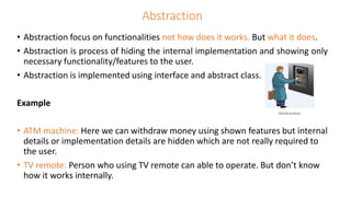 Abstraction
• Abstraction focus on functionalities not how does it works. But what it does.
• Abstraction is process of hiding the internal implementation and showing only
necessary functionality/features to the user.
• Abstraction is implemented using interface and abstract class.
Example
• ATM machine: Here we can withdraw money using shown features but internal
details or implementation details are hidden which are not really required to
the user.
• TV remote: Person who using TV remote can able to operate. But don’t know
how it works internally.
 