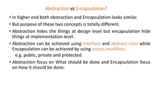 Abstraction vs Encapsulation?
• In higher end both abstraction and Encapsulation looks similar.
• But purpose of these two concepts is totally different.
• Abstraction hides the things at design level but encapsulation hide
things at implementation level.
• Abstraction can be achieved using interface and abstract class while
Encapsulation can be achieved by using access modifiers
e.g. public, private and protected.
• Abstraction focus on What should be done and Encapsulation focus
on How it should be done.
 