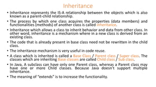 Inheritance
• Inheritance represents the IS-A relationship between the objects which is also
known as a parent-child relationship.
• The process by which one class acquires the properties (data members) and
functionalities (methods) of another class is called inheritance.
• Inheritance which allows a class to inherit behavior and data from other class. In
other word, inheritance is a mechanism where in a new class is derived from an
existing class.
• The code that is already present in base class need not be rewritten in the child
class.
• The inheritance mechanism is very useful in code reuse.
• A class which is inherited is called a Base Class / Parent class / Super class. The
classes which are inheriting Base classes are called Child class / Sub class.
• In Java, A subclass can have only one Parent class, whereas a Parent class may
have one or more Child classes. Because Java doesn’t support multiple
inheritance.
• The meaning of “extends” is to increase the functionality.
 