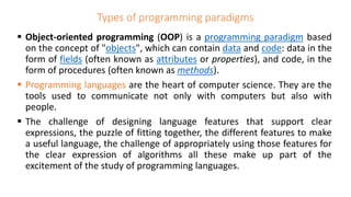 Types of programming paradigms
 Object-oriented programming (OOP) is a programming paradigm based
on the concept of "objects", which can contain data and code: data in the
form of fields (often known as attributes or properties), and code, in the
form of procedures (often known as methods).
 Programming languages are the heart of computer science. They are the
tools used to communicate not only with computers but also with
people.
 The challenge of designing language features that support clear
expressions, the puzzle of fitting together, the different features to make
a useful language, the challenge of appropriately using those features for
the clear expression of algorithms all these make up part of the
excitement of the study of programming languages.
 