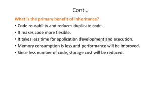 Cont…
What is the primary benefit of inheritance?
• Code reusability and reduces duplicate code.
• It makes code more flexible.
• It takes less time for application development and execution.
• Memory consumption is less and performance will be improved.
• Since less number of code, storage cost will be reduced.
 