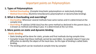 Important points on Polymorphism
1. Types of Polymorphism
• Method Overloading: (Compile time/static polymorphism or static/early binding).
• Method Overriding: (Runtime time/dynamic polymorphism or dynamic/late binding).
2. What is Overloading and overriding?
• Overloading: Whenever several methods have same names and it is determined at the
compile time.
• Overriding: If subclass (child class) has the same method as declared in the parent class, it
is known as method overriding in java. It is determined at the run time.
3. More points on static and dynamic binding
Static binding
• Static binding will be done for static, private and final methods during compile-time.
• Compiler knows that these methods cannot be overridden. So compiler doesn’t have any
difficulties to identify the object of the local class. So this type of binding is called Static
binding.
• The binding which can be resolved at compile time by compiler
 