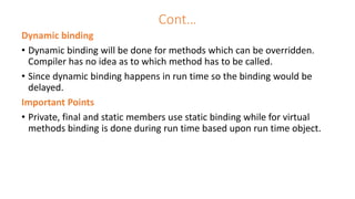 Cont…
Dynamic binding
• Dynamic binding will be done for methods which can be overridden.
Compiler has no idea as to which method has to be called.
• Since dynamic binding happens in run time so the binding would be
delayed.
Important Points
• Private, final and static members use static binding while for virtual
methods binding is done during run time based upon run time object.
 