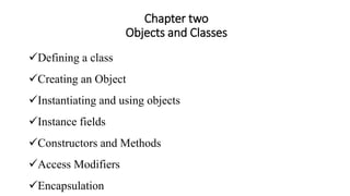Chapter two
Objects and Classes
Defining a class
Creating an Object
Instantiating and using objects
Instance fields
Constructors and Methods
Access Modifiers
Encapsulation
 