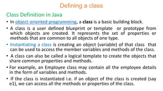 Defining a class
Class Definition in Java
• In object-oriented programming, a class is a basic building block.
• A class is a user defined blueprint or template or prototype from
which objects are created. It represents the set of properties or
methods that are common to all objects of one type.
• Instantiating a class is creating an object (variable) of that class that
can be used to access the member variables and methods of the class.
• A class can also be called a logical template to create the objects that
share common properties and methods.
• For example, an Employee class may contain all the employee details
in the form of variables and methods.
• If the class is instantiated i.e. if an object of the class is created (say
e1), we can access all the methods or properties of the class.
 