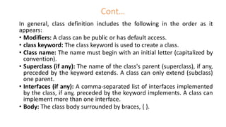 Cont…
In general, class definition includes the following in the order as it
appears:
• Modifiers: A class can be public or has default access.
• class keyword: The class keyword is used to create a class.
• Class name: The name must begin with an initial letter (capitalized by
convention).
• Superclass (if any): The name of the class's parent (superclass), if any,
preceded by the keyword extends. A class can only extend (subclass)
one parent.
• Interfaces (if any): A comma-separated list of interfaces implemented
by the class, if any, preceded by the keyword implements. A class can
implement more than one interface.
• Body: The class body surrounded by braces, { }.
 