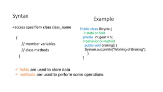 Syntax
<access specifier> class class_name
{
// member variables
// class methods
}
Public class Bicycle {
// state or field
private int gear = 5;
// behavior or method
public void braking() {
System.out.println("Working of Braking");
}
}
 fields are used to store data
 methods are used to perform some operations
Example
 