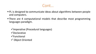  PL is designed to communicate ideas about algorithms between people
and computers.
 There are 4 computational models that describe most programming
languages paradigm.
Imperative (Procedural languages)
Declarative
Functional
 Object Oriented
Cont…
 