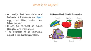 What is an object?
 An entity that has state and
behavior is known as an object
e.g., chair, bike, marker, pen,
table, car, etc.
 It can be physical or logical
(tangible and intangible).
 The example of an intangible
object is the banking system.
 