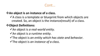 Cont…
An object is an instance of a class.
A class is a template or blueprint from which objects are
created. So, an object is the instance(result) of a class.
Object Definitions:
An object is a real-world entity.
An object is a runtime entity.
The object is an entity which has state and behavior.
The object is an instance of a class.
 