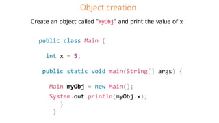 Object creation
Create an object called "myObj" and print the value of x
public class Main {
int x = 5;
public static void main(String[] args) {
Main myObj = new Main();
System.out.println(myObj.x);
}
}
 