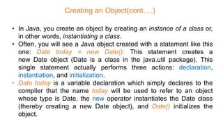 Creating an Object(cont….)
• In Java, you create an object by creating an instance of a class or,
in other words, instantiating a class.
• Often, you will see a Java object created with a statement like this
one: Date today = new Date(); This statement creates a
new Date object (Date is a class in the java.util package). This
single statement actually performs three actions: declaration,
instantiation, and initialization.
• Date today is a variable declaration which simply declares to the
compiler that the name today will be used to refer to an object
whose type is Date, the new operator instantiates the Date class
(thereby creating a new Date object), and Date() initializes the
object.
 