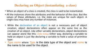 Declaring an Object (instantiating a class)
• When an object of a class is created, the class is said to be instantiated.
• All the instances share the attributes and the behavior of the class. But the
values of those attributes, i.e. the state are unique for each object. A
single class may have any number of instances.
• While the declaration of an object is not a necessary part of object
creation, object declarations often appear on the same line as the
creation of an object. Like other variable declarations, object declarations
can appear alone like this: Date today; Either way, declaring a variable to
hold an object is just like declaring a variable to hold a value of primitive
type:
• Type name where Type is the data type of the object and name is
the name to be used for the object.
 