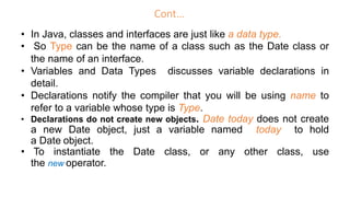 Cont…
• In Java, classes and interfaces are just like a data type.
• So Type can be the name of a class such as the Date class or
the name of an interface.
• Variables and Data Types discusses variable declarations in
detail.
• Declarations notify the compiler that you will be using name to
refer to a variable whose type is Type.
• Declarations do not create new objects. Date today does not create
a new Date object, just a variable named today to hold
a Date object.
• To instantiate the Date class, or any other class, use
the new operator.
 