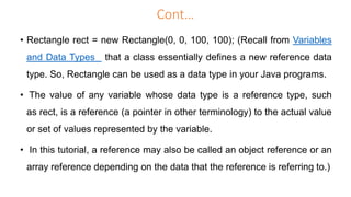 Cont…
• Rectangle rect = new Rectangle(0, 0, 100, 100); (Recall from Variables
and Data Types that a class essentially defines a new reference data
type. So, Rectangle can be used as a data type in your Java programs.
• The value of any variable whose data type is a reference type, such
as rect, is a reference (a pointer in other terminology) to the actual value
or set of values represented by the variable.
• In this tutorial, a reference may also be called an object reference or an
array reference depending on the data that the reference is referring to.)
 