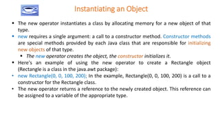 Instantiating an Object
 The new operator instantiates a class by allocating memory for a new object of that
type.
 new requires a single argument: a call to a constructor method. Constructor methods
are special methods provided by each Java class that are responsible for initializing
new objects of that type.
 The new operator creates the object, the constructor initializes it.
 Here's an example of using the new operator to create a Rectangle object
(Rectangle is a class in the java.awt package):
• new Rectangle(0, 0, 100, 200); In the example, Rectangle(0, 0, 100, 200) is a call to a
constructor for the Rectangle class.
• The new operator returns a reference to the newly created object. This reference can
be assigned to a variable of the appropriate type.
 