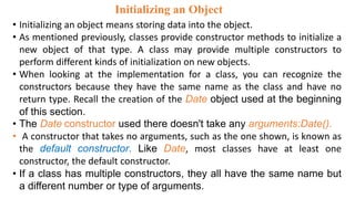 • Initializing an object means storing data into the object.
• As mentioned previously, classes provide constructor methods to initialize a
new object of that type. A class may provide multiple constructors to
perform different kinds of initialization on new objects.
• When looking at the implementation for a class, you can recognize the
constructors because they have the same name as the class and have no
return type. Recall the creation of the Date object used at the beginning
of this section.
• The Date constructor used there doesn't take any arguments:Date().
• A constructor that takes no arguments, such as the one shown, is known as
the default constructor. Like Date, most classes have at least one
constructor, the default constructor.
• If a class has multiple constructors, they all have the same name but
a different number or type of arguments.
Initializing an Object
 
