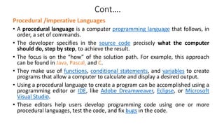 Cont….
Procedural /imperative Languages
• A procedural language is a computer programming language that follows, in
order, a set of commands.
• The developer specifies in the source code precisely what the computer
should do, step by step, to achieve the result.
• The focus is on the “how” of the solution path. For example, this approach
can be found in Java, Pascal, and C.
• They make use of functions, conditional statements, and variables to create
programs that allow a computer to calculate and display a desired output.
• Using a procedural language to create a program can be accomplished using a
programming editor or IDE, like Adobe Dreamweaver, Eclipse, or Microsoft
Visual Studio.
• These editors help users develop programming code using one or more
procedural languages, test the code, and fix bugs in the code.
 
