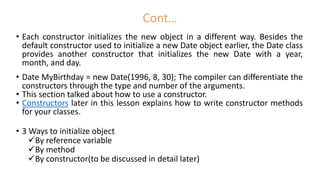 • Each constructor initializes the new object in a different way. Besides the
default constructor used to initialize a new Date object earlier, the Date class
provides another constructor that initializes the new Date with a year,
month, and day.
• Date MyBirthday = new Date(1996, 8, 30); The compiler can differentiate the
constructors through the type and number of the arguments.
• This section talked about how to use a constructor.
• Constructors later in this lesson explains how to write constructor methods
for your classes.
• 3 Ways to initialize object
By reference variable
By method
By constructor(to be discussed in detail later)
Cont…
 