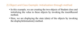 2) Object and Class Example: Initialization through method
• In this example, we are creating the two objects of Student class and
initializing the value to these objects by invoking the insertRecord
method.
• Here, we are displaying the state (data) of the objects by invoking
the displayInformation() method.
 
