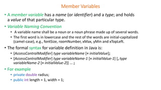 Member Variables
• A member variable has a name (or identifier) and a type; and holds
a value of that particular type.
• Variable Naming Convention
• A variable name shall be a noun or a noun phrase made up of several words.
• The first word is in lowercase and the rest of the words are initial-capitalized
(camel-case), e.g., fontSize, roomNumber, xMax, yMin and xTopLeft.
• The formal syntax for variable definition in Java is:
• [AccessControlModifier] type variableName [= initialValue];
• [AccessControlModifier] type variableName-1 [= initialValue-1] [, type
variableName-2 [= initialValue-2]] ... ;
• For example
• private double radius;
• public int length = 1, width = 1;
 