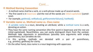 Cont….
 Method Naming Convention
• A method name shall be a verb, or a verb phrase made up of several words.
• The first word is in lowercase and the rest of the words are initial-capitalized (camel-
case).
• For example, getArea(), setRadius(), getParameterValues(), hasNext().
 Variable name vs. Method name vs. Class name
• A variable name is a noun, denoting an attribute; while a method name is a verb,
denoting an action.
• They have the same naming convention (the first word in lowercase and the rest are
initial-capitalized). Nevertheless, you can easily distinguish them from the context.
Methods take arguments in parentheses (possibly zero arguments with empty
parentheses), but variables do not.
• In this writing, methods are denoted with a pair of parentheses,
e.g., println(), getArea() for clarity.
• On the other hand, class name is a noun beginning with uppercase.
 