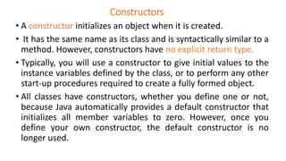 Constructors
• A constructor initializes an object when it is created.
• It has the same name as its class and is syntactically similar to a
method. However, constructors have no explicit return type.
• Typically, you will use a constructor to give initial values to the
instance variables defined by the class, or to perform any other
start-up procedures required to create a fully formed object.
• All classes have constructors, whether you define one or not,
because Java automatically provides a default constructor that
initializes all member variables to zero. However, once you
define your own constructor, the default constructor is no
longer used.
 