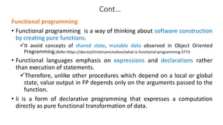 Functional programming
• Functional programming is a way of thinking about software construction
by creating pure functions.
It avoid concepts of shared state, mutable data observed in Object Oriented
Programming.(Refer:https://dev.to/christinamcmahon/what-is-functional-programming-5773
• Functional languages emphasis on expressions and declarations rather
than execution of statements.
Therefore, unlike other procedures which depend on a local or global
state, value output in FP depends only on the arguments passed to the
function.
• Ii is a form of declarative programming that expresses a computation
directly as pure functional transformation of data.
Cont…
 