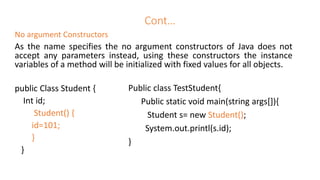 Cont…
No argument Constructors
As the name specifies the no argument constructors of Java does not
accept any parameters instead, using these constructors the instance
variables of a method will be initialized with fixed values for all objects.
public Class Student {
Int id;
Student() {
id=101;
}
}
Public class TestStudent{
Public static void main(string args[]){
Student s= new Student();
System.out.printl(s.id);
}
 