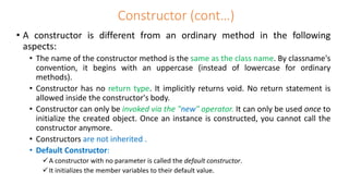 Constructor (cont…)
• A constructor is different from an ordinary method in the following
aspects:
• The name of the constructor method is the same as the class name. By classname's
convention, it begins with an uppercase (instead of lowercase for ordinary
methods).
• Constructor has no return type. It implicitly returns void. No return statement is
allowed inside the constructor's body.
• Constructor can only be invoked via the "new" operator. It can only be used once to
initialize the created object. Once an instance is constructed, you cannot call the
constructor anymore.
• Constructors are not inherited .
• Default Constructor:
A constructor with no parameter is called the default constructor.
It initializes the member variables to their default value.
 