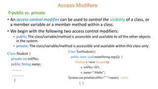 Access Modifiers
public vs. private
• An access control modifier can be used to control the visibility of a class, or
a member variable or a member method within a class.
• We begin with the following two access control modifiers:
• public: The class/variable/method is accessible and available to all the other objects
in the system.
• private: The class/variable/method is accessible and available within this class only.
Class TestStudent(){
public static void main(String args[]) {
Student s =new Student();
s. rollNo=101;
s. name=“Abebe”;
System.out.println(rollNo+” ”+name); //error
} }
Class Student {
private int rollNo;
public String name;
…….
………
}
 