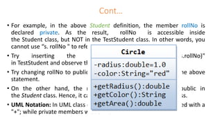 Cont…
• For example, in the above Student definition, the member rollNo is
declared private. As the result, rollNo is accessible inside
the Student class, but NOT in the TestStudent class. In other words, you
cannot use “s. rollNo " to refer to s's rollNo in TestStudent.
• Try inserting the statement "System.out.println(s.rollNo)"
in TestStudent and observe the error message.
• Try changing rollNo to public in the Student class, and re-run the above
statement.
• On the other hand, the method getRollNo() is declared public in
the Student class. Hence, it can be invoked in the TestStudent class.
• UML Notation: In UML class diagram, public members are denoted with a
"+"; while private members with a "-".
 