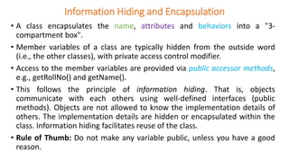 Information Hiding and Encapsulation
• A class encapsulates the name, attributes and behaviors into a "3-
compartment box".
• Member variables of a class are typically hidden from the outside word
(i.e., the other classes), with private access control modifier.
• Access to the member variables are provided via public accessor methods,
e.g., getRollNo() and getName().
• This follows the principle of information hiding. That is, objects
communicate with each others using well-defined interfaces (public
methods). Objects are not allowed to know the implementation details of
others. The implementation details are hidden or encapsulated within the
class. Information hiding facilitates reuse of the class.
• Rule of Thumb: Do not make any variable public, unless you have a good
reason.
 