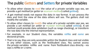 The public Getters and Setters for private Variables
• To allow other classes to read the value of a private variable says xxx, we
provide a get method (or getter or accessor method) called getXxx().
• A get method needs not expose the data in raw format. It can process the
data and limit the view of the data others will see. The getters shall not
modify the variable.
• To allow other classes to modify the value of a private variable says xxx, we
provide a set method (or setter or mutator method) called setXxx(). A set
method could provide data validation (such as range checking), or transform
the raw data into the internal representation.
• For example, in our Student class, the variables rollNo and name are
declared private.
• That is to say, they are only accessible within the Student class and not visible
in any other classes, such as the TestStudent class. You cannot access
the private variables rollNo and name from TestStudent class directly - via
says s.rollNo or s.name.
 