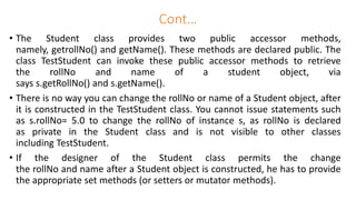 Cont…
• The Student class provides two public accessor methods,
namely, getrollNo() and getName(). These methods are declared public. The
class TestStudent can invoke these public accessor methods to retrieve
the rollNo and name of a student object, via
says s.getRollNo() and s.getName().
• There is no way you can change the rollNo or name of a Student object, after
it is constructed in the TestStudent class. You cannot issue statements such
as s.rollNo= 5.0 to change the rollNo of instance s, as rollNo is declared
as private in the Student class and is not visible to other classes
including TestStudent.
• If the designer of the Student class permits the change
the rollNo and name after a Student object is constructed, he has to provide
the appropriate set methods (or setters or mutator methods).
 