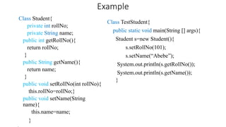 Example
Class Student{
private int rollNo;
private String name;
public int getRollNo(){
return rollNo;
}
public String getName(){
return name;
}
public void setRollNo(int rollNo){
this.rollNo=rollNo;}
public void setName(String
name){
this.name=name;
}
Class TestStudent{
public static void main(String [] args){
Student s=new Student(){
s.setRollNo(101);
s.setName(“Abebe”);
System.out.println(s.getRollNo());
System.out.println(s.getName());
}
 