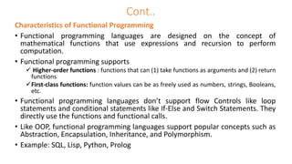 Characteristics of Functional Programming
• Functional programming languages are designed on the concept of
mathematical functions that use expressions and recursion to perform
computation.
• Functional programming supports
 Higher-order functions : functions that can (1) take functions as arguments and (2) return
functions
First-class functions: function values can be as freely used as numbers, strings, Booleans,
etc.
• Functional programming languages don’t support flow Controls like loop
statements and conditional statements like If-Else and Switch Statements. They
directly use the functions and functional calls.
• Like OOP, functional programming languages support popular concepts such as
Abstraction, Encapsulation, Inheritance, and Polymorphism.
• Example: SQL, Lisp, Python, Prolog
Cont..
 