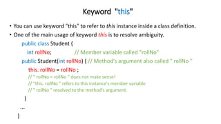 Keyword "this"
• You can use keyword "this" to refer to this instance inside a class definition.
• One of the main usage of keyword this is to resolve ambiguity.
public class Student {
int rollNo; // Member variable called “rollNo"
public Student(int rollNo) { // Method's argument also called " rollNo "
this. rollNo = rollNo ;
// " rollNo = rollNo " does not make sense!
// "this. rollNo " refers to this instance's member variable
// " rollNo " resolved to the method's argument.
}
...
}
 