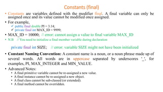 Constants (final)
• Constants are variables defined with the modifier final. A final variable can only be
assigned once and its value cannot be modified once assigned.
• For example,
 public final double PI = 3.14;
 private final int MAX_ID = 9999;
• MAX_ID = 10000; // error: cannot assign a value to final variable MAX_ID
• N.B // You need to initialize a final member variable during declaration
private final int SIZE; // error: variable SIZE might not have been initialized
• Constant Naming Convention: A constant name is a noun, or a noun phrase made up of
several words. All words are in uppercase separated by underscores '_', for
examples, PI, MAX_INTEGER and MIN_VALUE.
• Advanced Notes:
• A final primitive variable cannot be re-assigned a new value.
• A final instance cannot be re-assigned a new object.
• A final class cannot be sub-classed (or extended).
• A final method cannot be overridden.
 