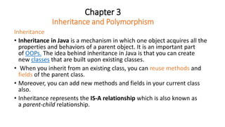 Chapter 3
Inheritance and Polymorphism
Inheritance
• Inheritance in Java is a mechanism in which one object acquires all the
properties and behaviors of a parent object. It is an important part
of OOPs. The idea behind inheritance in Java is that you can create
new classes that are built upon existing classes.
• When you inherit from an existing class, you can reuse methods and
fields of the parent class.
• Moreover, you can add new methods and fields in your current class
also.
• Inheritance represents the IS-A relationship which is also known as
a parent-child relationship.
 