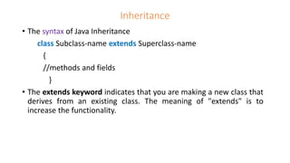 Inheritance
• The syntax of Java Inheritance
class Subclass-name extends Superclass-name
{
//methods and fields
}
• The extends keyword indicates that you are making a new class that
derives from an existing class. The meaning of "extends" is to
increase the functionality.
 
