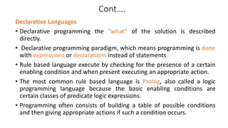 Cont….
Declarative Languages
• Declarative programming the “what” of the solution is described
directly.
• Declarative programming paradigm, which means programming is done
with expressions or declarations instead of statements.
• Rule based language execute by checking for the presence of a certain
enabling condition and when present executing an appropriate action.
• The most common rule based language is Prolog, also called a logic
programming language because the basic enabling conditions are
certain classes of predicate logic expressions.
• Programming often consists of building a table of possible conditions
and then giving appropriate actions if such a condition occurs.
 