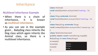 Inheritance
Multilevel Inheritance Example
• When there is a chain of
inheritance, it is known
as multilevel inheritance.
• As you can see in the example
given , BabyDog class inherits the
Dog class which again inherits the
Animal class, so there is a
multilevel inheritance.
 