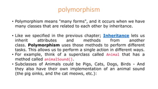 polymorphism
• Polymorphism means "many forms", and it occurs when we have
many classes that are related to each other by inheritance.
• Like we specified in the previous chapter; Inheritance lets us
inherit attributes and methods from another
class. Polymorphism uses those methods to perform different
tasks. This allows us to perform a single action in different ways.
• For example, think of a superclass called Animal that has a
method called animalSound().
• Subclasses of Animals could be Pigs, Cats, Dogs, Birds - And
they also have their own implementation of an animal sound
(the pig oinks, and the cat meows, etc.):
 