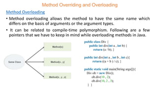 Method Overriding and Overloading
Method Overloading
• Method overloading allows the method to have the same name which
differs on the basis of arguments or the argument types.
• It can be related to compile-time polymorphism. Following are a few
pointers that we have to keep in mind while overloading methods in Java.
public class Div {
public int div(int a , int b) {
return (a / b); }
public int div(int a , int b , int c){
return ((a + b ) / c); }
public static void main(String args[]){
Div ob = new Div();
ob.div(10 , 2);
ob.div(10, 2 , 3);
} }
 