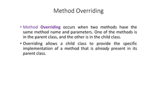 Method Overriding
• Method Overriding occurs when two methods have the
same method name and parameters. One of the methods is
in the parent class, and the other is in the child class.
• Overriding allows a child class to provide the specific
implementation of a method that is already present in its
parent class.
 