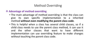 Method Overriding
 Advantage of method overriding
• The main advantage of method overriding is that the class can
give its own specific implementation to a inherited
method without even modifying the parent class code.
• This is helpful when a class has several child classes, so if a
child class needs to use the parent class method, it can use it
and the other classes that want to have different
implementation can use overriding feature to make changes
without touching the parent class code.
 