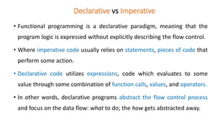 Declarative vs Imperative
• Functional programming is a declarative paradigm, meaning that the
program logic is expressed without explicitly describing the flow control.
• Where imperative code usually relies on statements, pieces of code that
perform some action.
• Declarative code utilizes expressions, code which evaluates to some
value through some combination of function calls, values, and operators.
• In other words, declarative programs abstract the flow control process
and focus on the data flow: what to do; the how gets abstracted away.
 